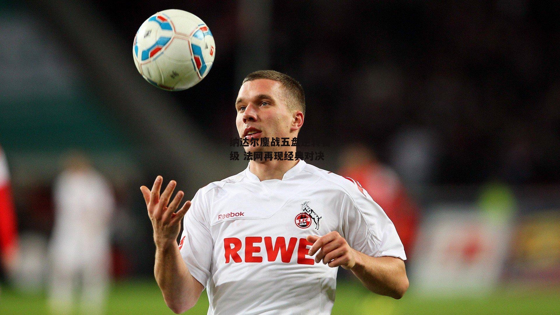 纳达尔鏖战五盘逆转晋级 法网再现经典对决