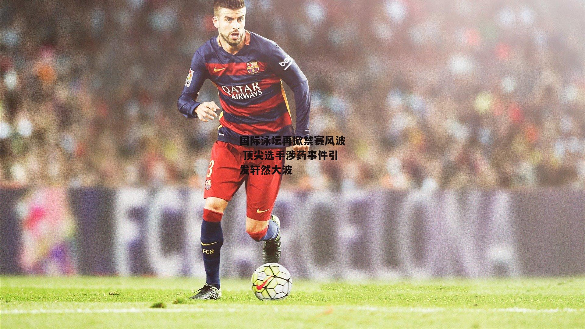 国际泳坛再掀禁赛风波 顶尖选手涉药事件引发轩然大波